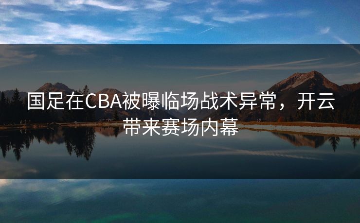 国足在CBA被曝临场战术异常，开云带来赛场内幕
