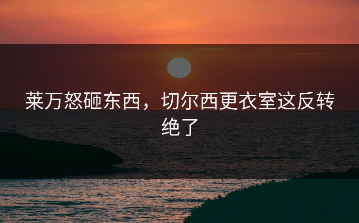 莱万怒砸东西，切尔西更衣室这反转绝了