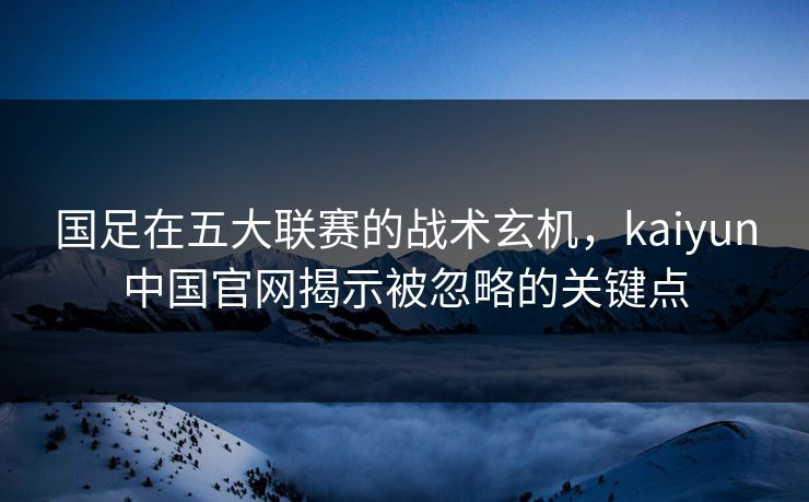 国足在五大联赛的战术玄机，kaiyun中国官网揭示被忽略的关键点