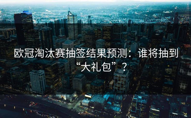 欧冠淘汰赛抽签结果预测：谁将抽到“大礼包”？