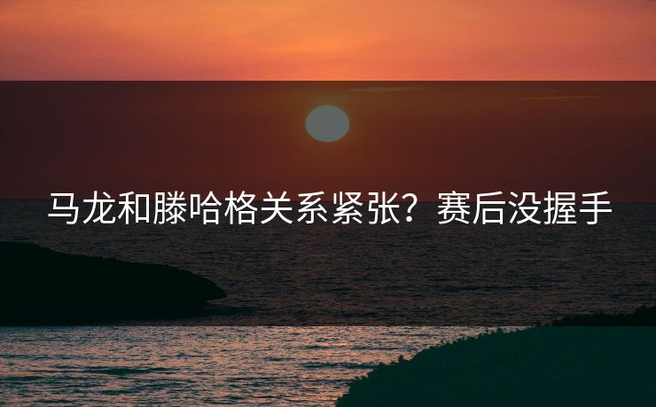 马龙和滕哈格关系紧张？赛后没握手
