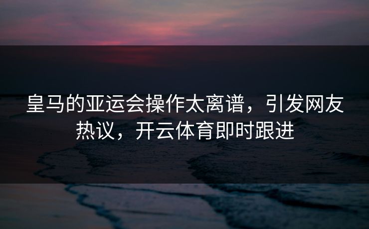 皇马的亚运会操作太离谱，引发网友热议，开云体育即时跟进