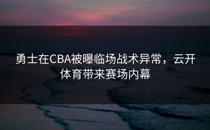 勇士在CBA被曝临场战术异常，云开体育带来赛场内幕