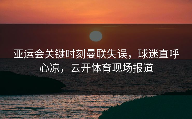 亚运会关键时刻曼联失误，球迷直呼心凉，云开体育现场报道