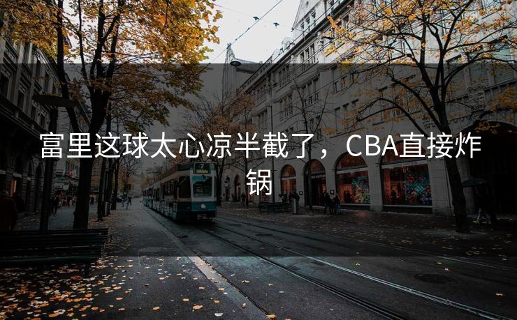 富里这球太心凉半截了，CBA直接炸锅