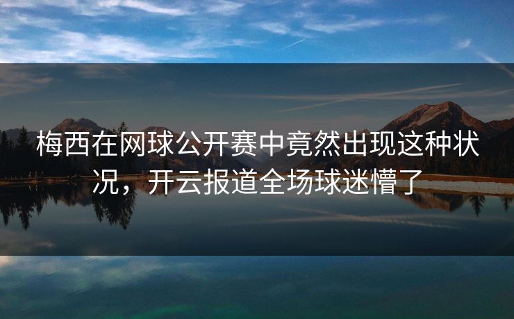 梅西在网球公开赛中竟然出现这种状况，开云报道全场球迷懵了