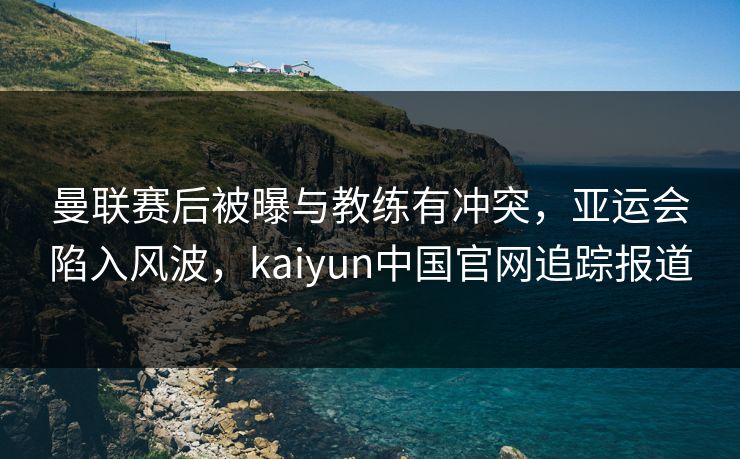 曼联赛后被曝与教练有冲突，亚运会陷入风波，kaiyun中国官网追踪报道