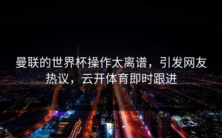 曼联的世界杯操作太离谱，引发网友热议，云开体育即时跟进