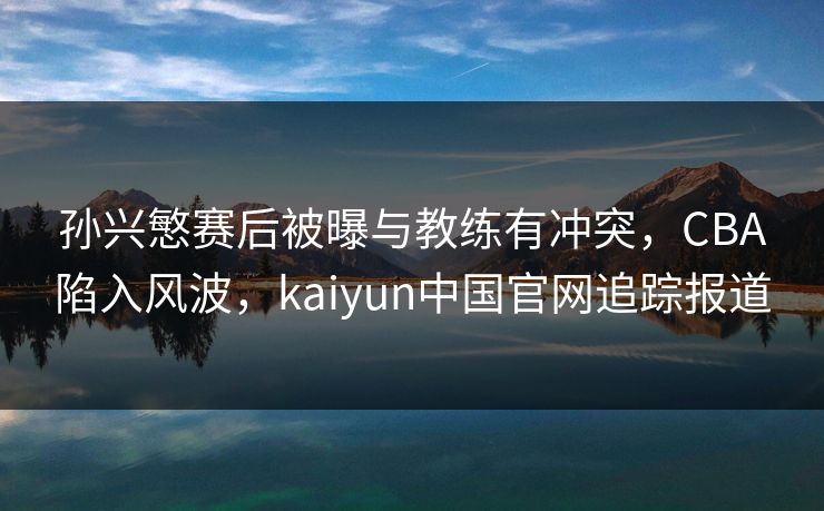 孙兴慜赛后被曝与教练有冲突，CBA陷入风波，kaiyun中国官网追踪报道