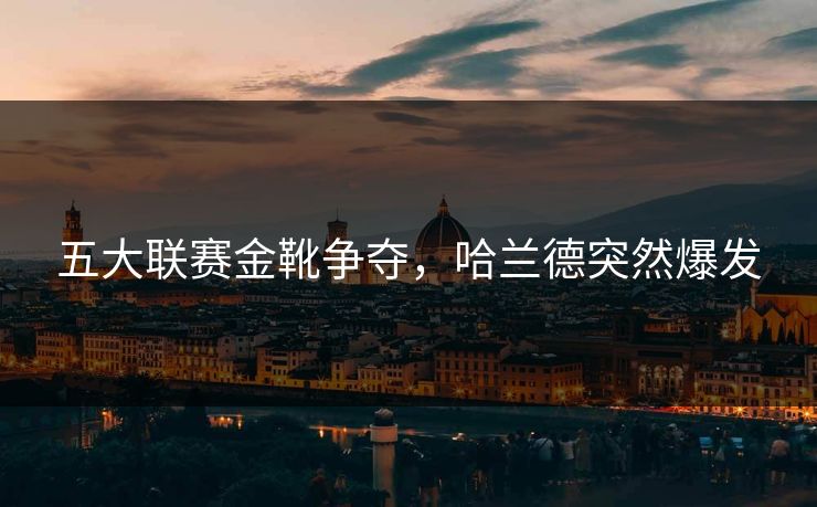 五大联赛金靴争夺，哈兰德突然爆发