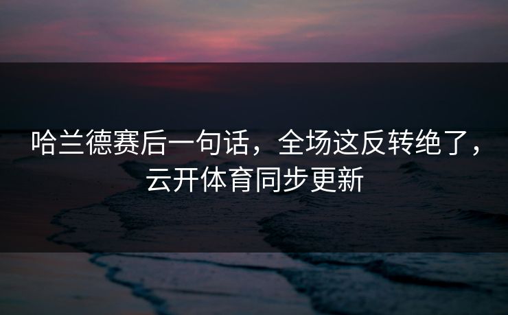 哈兰德赛后一句话，全场这反转绝了，云开体育同步更新