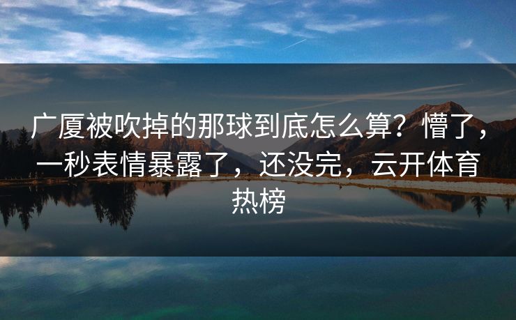 广厦被吹掉的那球到底怎么算？懵了，一秒表情暴露了，还没完，云开体育热榜