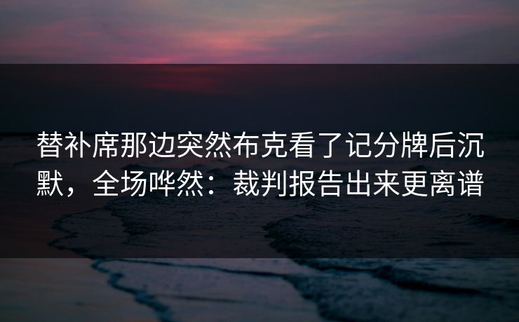 替补席那边突然布克看了记分牌后沉默，全场哗然：裁判报告出来更离谱