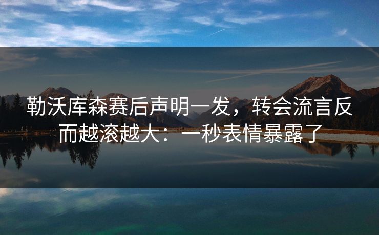 勒沃库森赛后声明一发，转会流言反而越滚越大：一秒表情暴露了