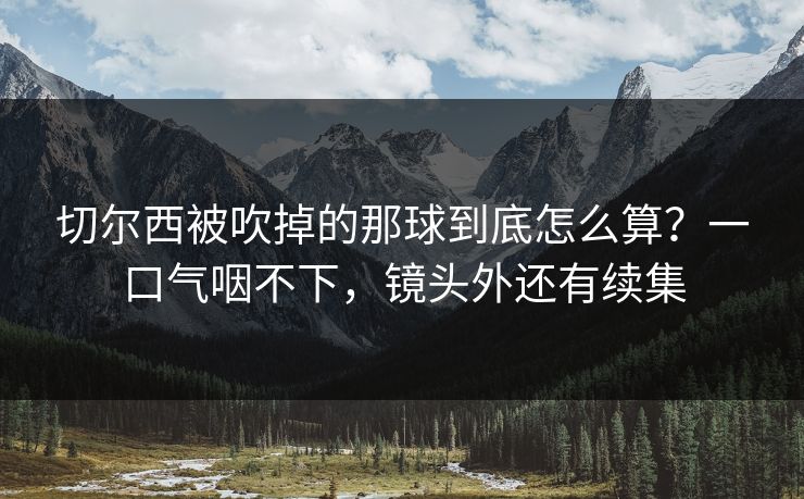 切尔西被吹掉的那球到底怎么算？一口气咽不下，镜头外还有续集